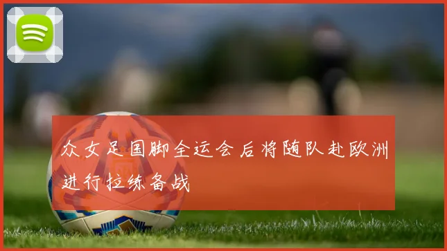 众女足国脚全运会后将随队赴欧洲进行拉练备战