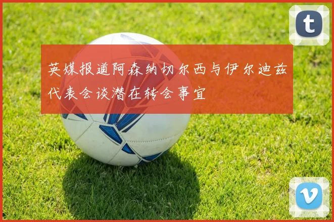 英媒报道阿森纳切尔西与伊尔迪兹代表会谈潜在转会事宜