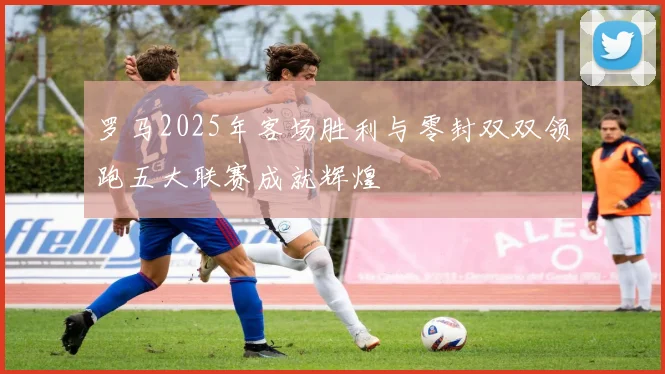 罗马2025年客场胜利与零封双双领跑五大联赛成就辉煌