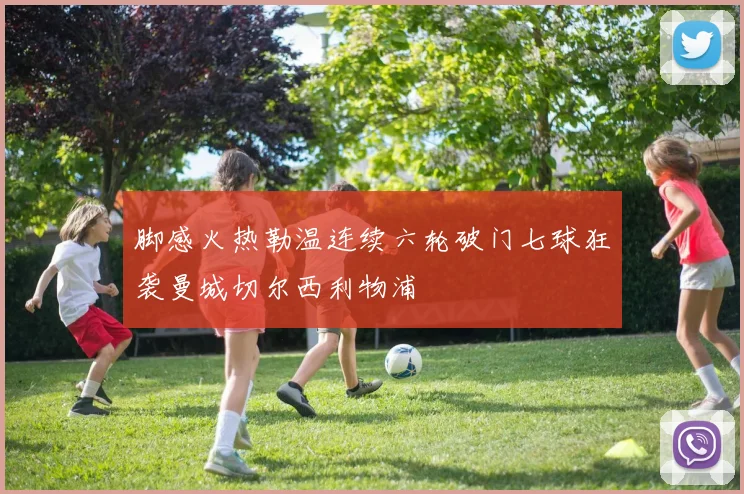 脚感火热勒温连续六轮破门七球狂袭曼城切尔西利物浦