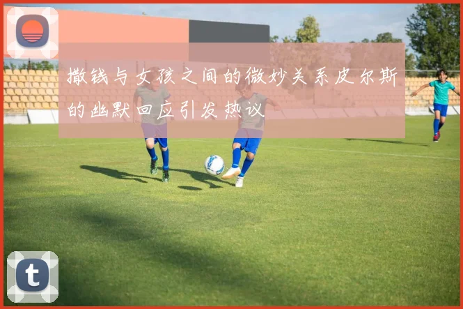撒钱与女孩之间的微妙关系皮尔斯的幽默回应引发热议
