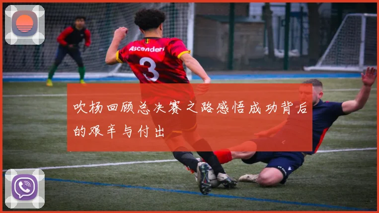 吹杨回顾总决赛之路感悟成功背后的艰辛与付出
