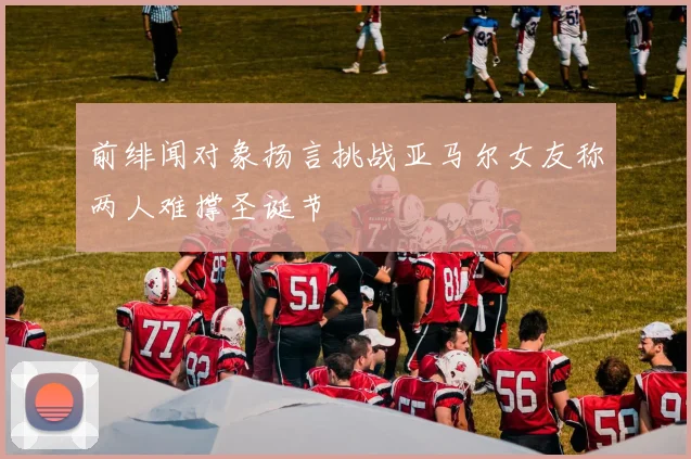前绯闻对象扬言挑战亚马尔女友称两人难撑圣诞节