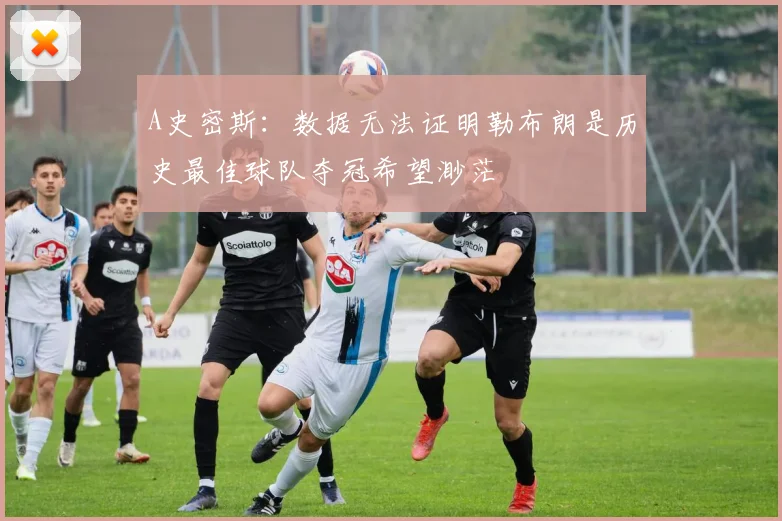 A史密斯：数据无法证明勒布朗是历史最佳球队夺冠希望渺茫