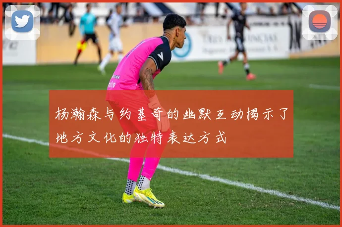 杨瀚森与约基奇的幽默互动揭示了地方文化的独特表达方式