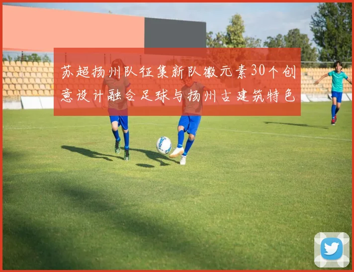 苏超扬州队征集新队徽元素30个创意设计融合足球与扬州古建筑特色