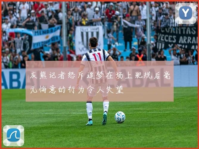 灰熊记者怒斥追梦在场上犯规后毫无悔意的行为令人失望