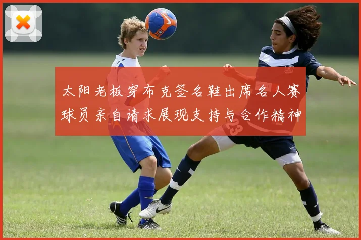 太阳老板穿布克签名鞋出席名人赛球员亲自请求展现支持与合作精神