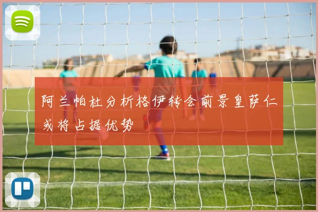 阿兰帕杜分析格伊转会前景皇萨仁或将占据优势