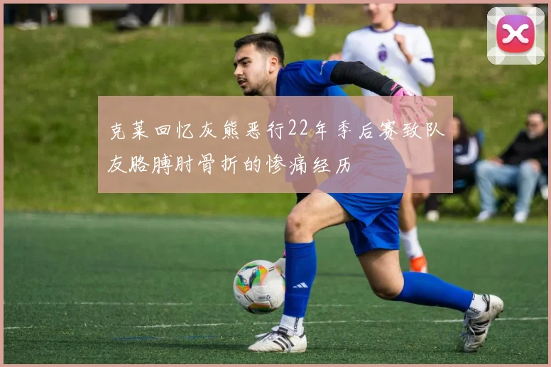克莱回忆灰熊恶行22年季后赛致队友胳膊肘骨折的惨痛经历