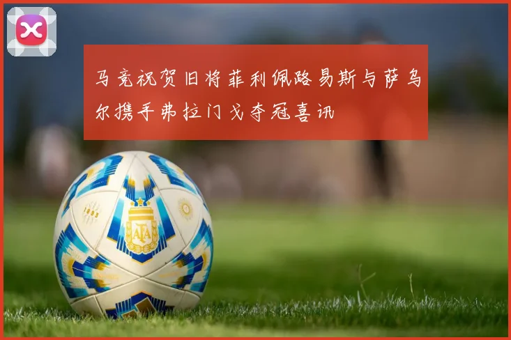 马竞祝贺旧将菲利佩路易斯与萨乌尔携手弗拉门戈夺冠喜讯