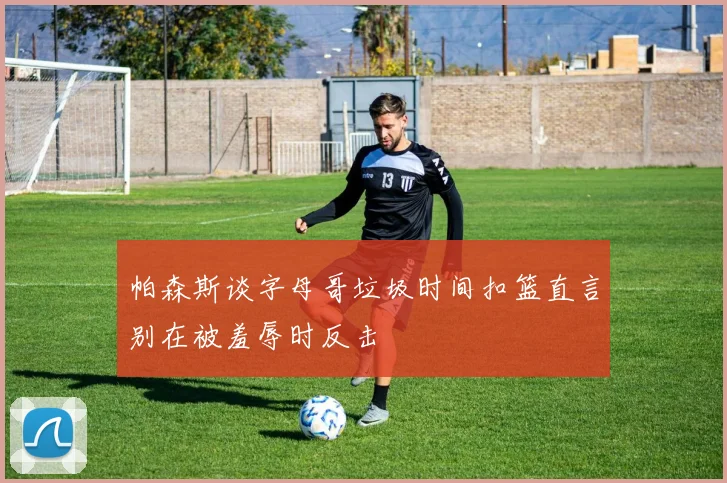 帕森斯谈字母哥垃圾时间扣篮直言别在被羞辱时反击