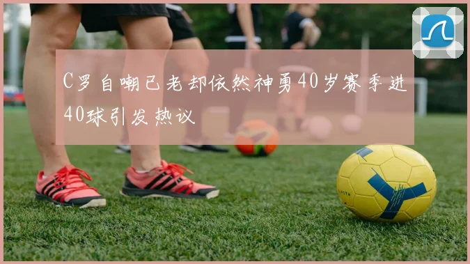 C罗自嘲已老却依然神勇40岁赛季进40球引发热议
